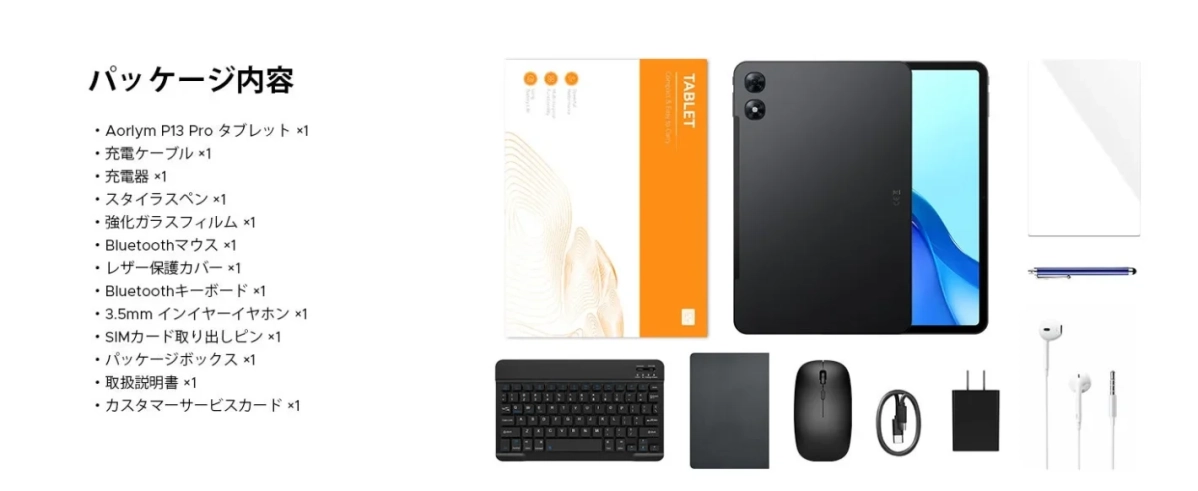 パッケージ内容 Aorlym P13 Pro タブレット ×1 充電ケーブル ×1 充電器 ×1 スタイラスペン ×1 強化ガラスフィルム ×1 Bluetoothマウス ×1 レザー保護カバー ×1 Bluetoothキーボード ×1 3.5mm インイヤーイヤホン ×1 SIMカード取り出しピン ×1 パッケージボックス ×1 取扱説明書 ×1 カスタマーサービスカード ×1 TABLET Compact & Easy to Carry Powerful Performance Multifunctional Long Battery Life