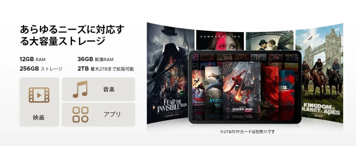 あらゆるニーズに対応する大容量ストレージ 12GB RAM 36GB 拡張RAM 256GB ストレージ 2TB 最大2TBまで拡張可能 映画 音楽 アプリ FEAR THE INVISIBLE MAN CAMERON DIAZ SPIDER-MAN AVATA KINGDOM OF THE PLANET OF THE APES 三体 THREE-BODY ※2TBのTFカードは別売りです