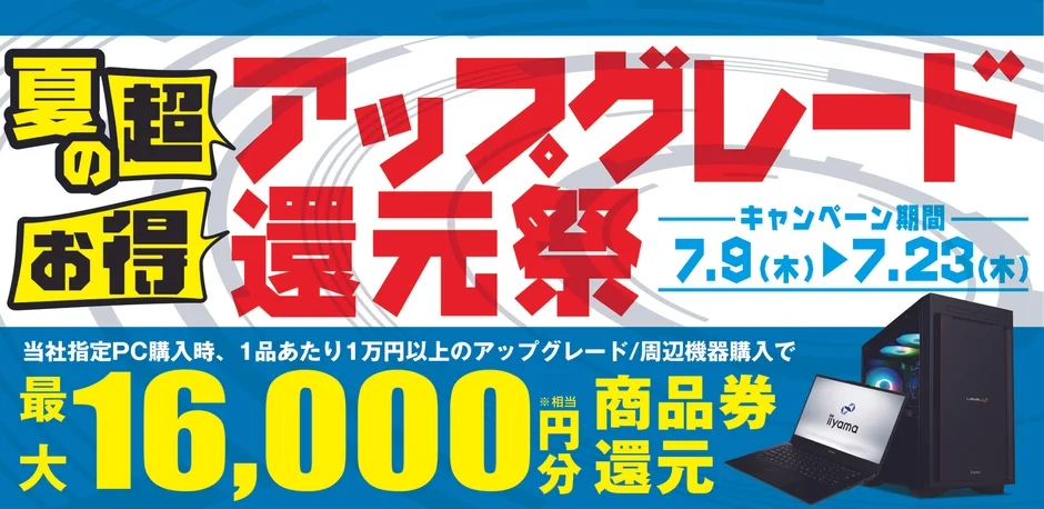 夏の超お得アップグレード還元祭 キャンペーン期間 7.9(木) 7.23(木) 当社指定PC購入時、1品あたり1万円以上のアップグレード/周辺機器購入で 最大16,000円相当 商品券分還元 iiyama