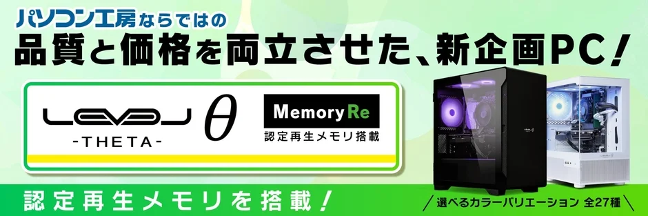 パソコン工房ならではの 品質と価格を両立させた、新企画PC! LEVEL θ -THETA- Memory Re 認定再生メモリ搭載 認定再生メモリを搭載! 選べるカラーバリエーション 全27種