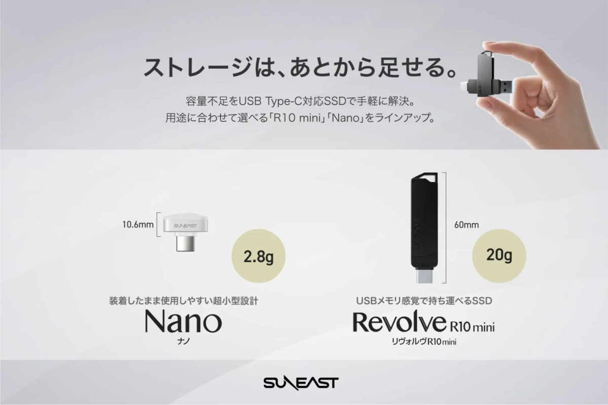 ストレージは、あとから足せる。容量不足をUSB Type-C対応SSDで手軽に解決。用途に合わせて選べる「R10 mini」「Nano」をラインアップ。10.6mm SUNEAST 2.8g装着したまま使用しやすい超小型設計 Nano ナノ SUNEAST 60mm 20g USBメモリ感覚で持ち運べるSSD Revolve R10 mini リヴォルヴ R10 mini SUNEAST