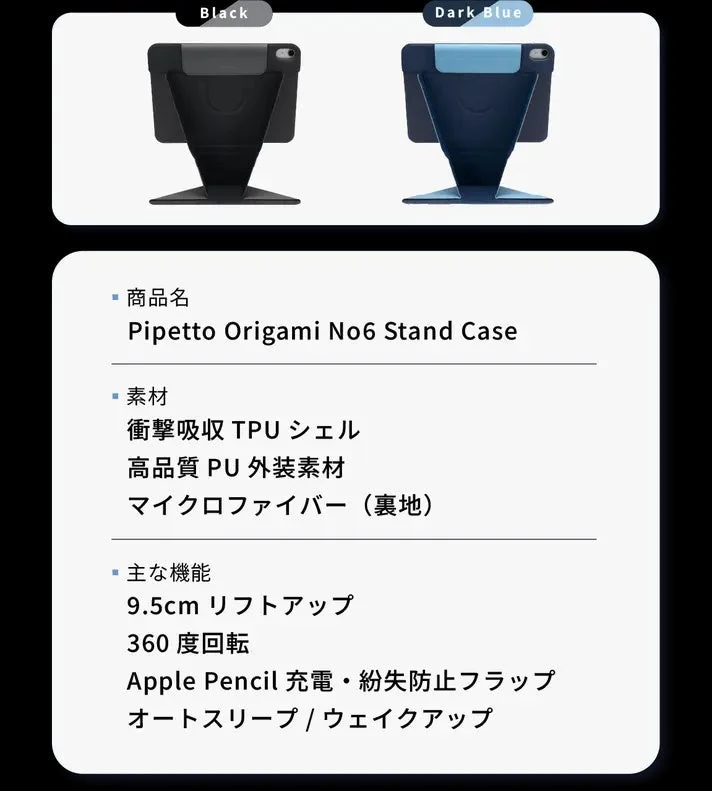 Black Dark Blue 商品名 Pipetto Origami No6 Stand Case 素材 衝撃吸収 TPU シェル 高品質 PU 外装素材 マイクロファイバー (裏地) 主な機能 9.5cm リフトアップ 360 度回転 Apple Pencil 充電・紛失防止フラップ オートスリーブ / ウェイクアップ