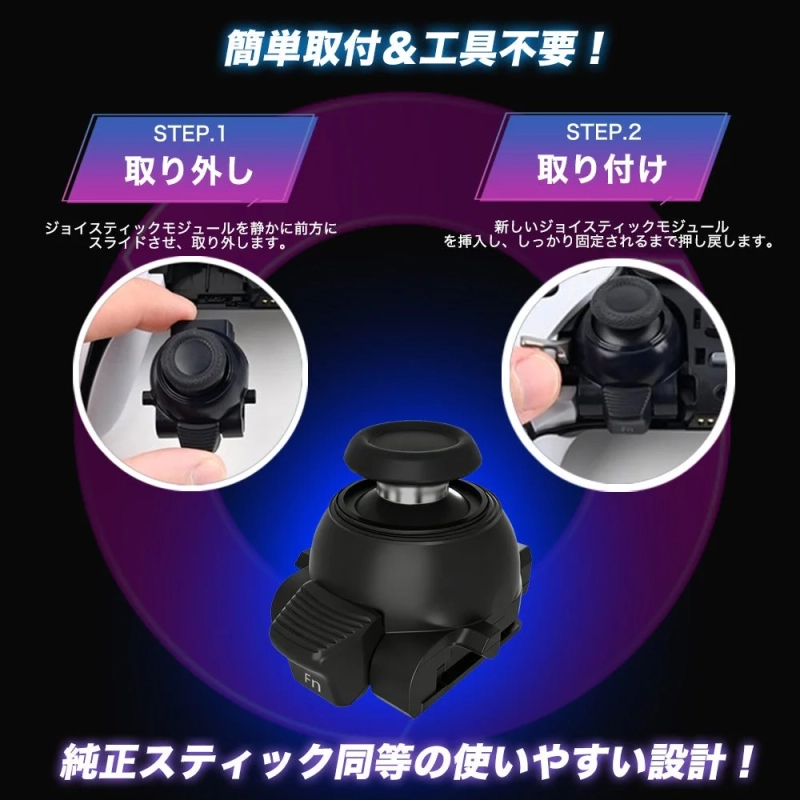 簡単取付&工具不要！ STEP.1 取り外し ジョイスティックモジュールを静かに前方にスライドさせ、取り外します。 STEP.2 取り付け 新しいジョイスティックモジュールを挿入し、しっかり固定されるまで押し戻します。 Fn 純正スティック同等の使いやすい設計！