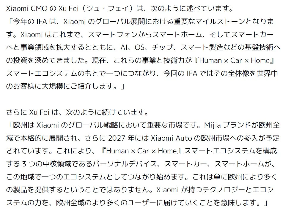 Xiaomi CMOのXu Fei (シュ・フェイ) は、次のように述べています。「今年の IFA は、Xiaomi のグローバル展開における重要なマイルストーンとなります。Xiaomi はこれまで、スマートフォンからスマートホーム、そしてスマートカーへ事業領域を拡大するとともに、AI、OS、チップ、スマート製造などの基盤技術への投資を深めてきました。現在、これらの事業と技術力が『Human × Car × Home』スマートエコシステムのもとで一つにつながり、今回の IFA ではその全体像を世界中のお客様に大規模にご紹介します。」さらに Xu Fei は、次のように続けています。「欧州は Xiaomi のグローバル戦略において重要な市場です。Mijia ブランドが欧州全域で本格的に展開され、さらに 2027 年には Xiaomi Auto の欧州市場への参入が予定されています。これにより、『Human × Car × Home』スマートエコシステムを構成する3つの中核領域であるパーソナルデバイス、スマートカー、スマートホームが、この地域で一つのエコシステムとしてつながり始めます。これは単に欧州により多くの製品を提供するということではありません。Xiaomi が持つテクノロジーとエコシステムを、欧州全域のより多くのユーザーに届けていくことを意味します。」