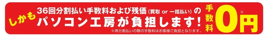 しかも 36回分割払い手数料および残価(買取 or 一括払い) の パソコン工房が負担します! 手数料0円 ※再分割払いの際の手数料はお客様ご負担となります。
